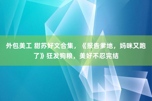 外包美工 甜苏好文合集，《报告爹地，妈咪又跑了》狂发狗粮，美好不忍完结