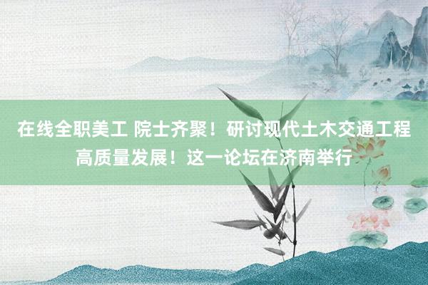 在线全职美工 院士齐聚！研讨现代土木交通工程高质量发展！这一论坛在济南举行