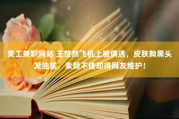 美工兼职网站 王楚然飞机上被偶遇，皮肤黝黑头发油腻，素颜不佳却得网友维护！