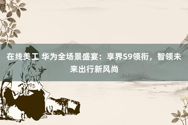 在线美工 华为全场景盛宴：享界S9领衔，智领未来出行新风尚