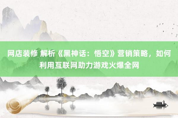 网店装修 解析《黑神话：悟空》营销策略，如何利用互联网助力游戏火爆全网