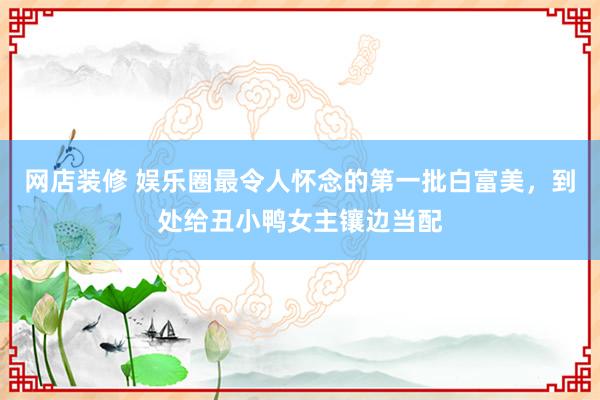 网店装修 娱乐圈最令人怀念的第一批白富美，到处给丑小鸭女主镶边当配