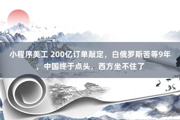 小程序美工 200亿订单敲定，白俄罗斯苦等9年，中国终于点头，西方坐不住了