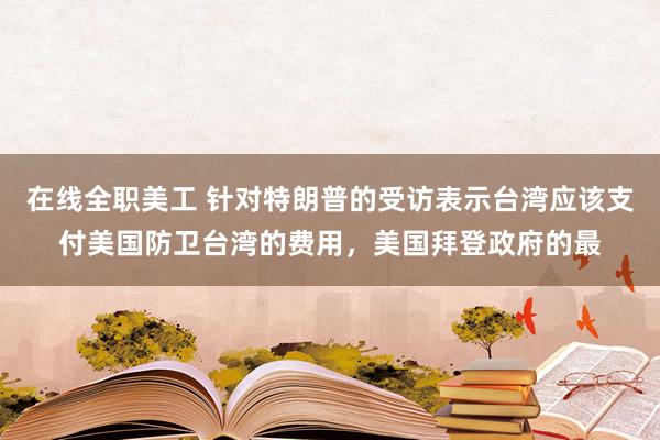 在线全职美工 针对特朗普的受访表示台湾应该支付美国防卫台湾的费用，美国拜登政府的最