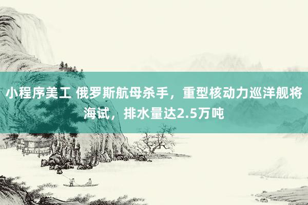 小程序美工 俄罗斯航母杀手，重型核动力巡洋舰将海试，排水量达2.5万吨