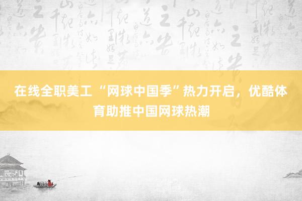 在线全职美工 “网球中国季”热力开启，优酷体育助推中国网球热潮