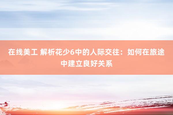 在线美工 解析花少6中的人际交往：如何在旅途中建立良好关系